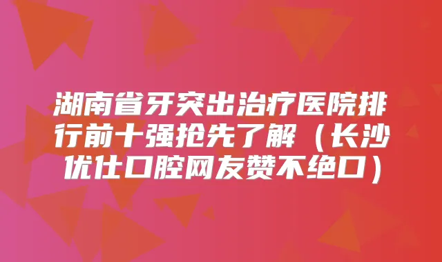 湖南省牙突出医院排行前十强抢先了解(长沙优仕口腔网友赞不绝口)
