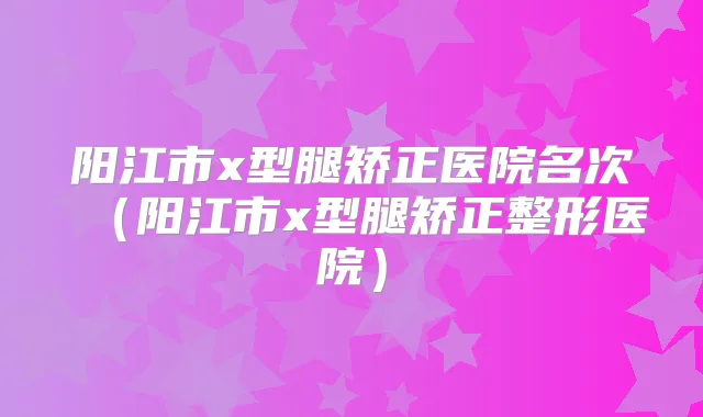 阳江市x型腿矫正医院名次（阳江市x型腿矫正整形医院）