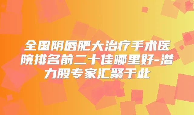 全国阴唇肥大手术医院排名前二十佳哪里好-潜力股专家汇聚于此