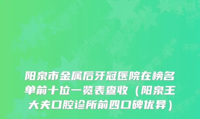 阳泉市金属后牙冠医院在榜名单前十位一览表查收（阳泉王大夫口腔诊所前四口碑优异）