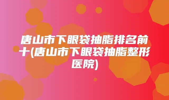 唐山市下眼袋抽脂排名前十(唐山市下眼袋抽脂整形医院)