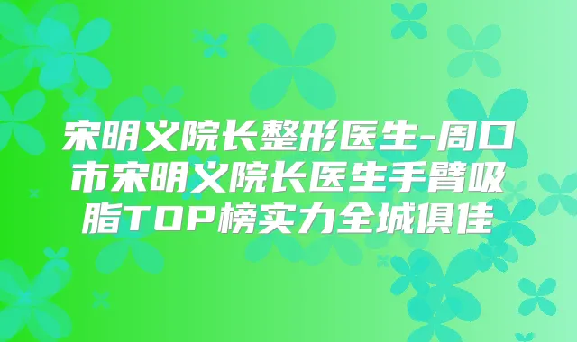 宋明义院长整形医生-周口市宋明义院长医生手臂吸脂TOP榜实力全城俱佳
