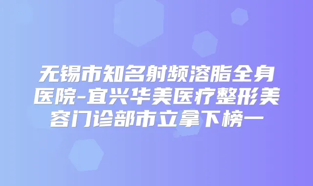 无锡市知名射频溶脂全身医院-宜兴华美医疗整形美容门诊部市立拿下榜一