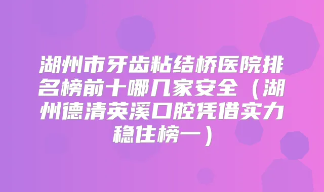 湖州市牙齿粘结桥医院排名榜前十哪几家安全（湖州德清英溪口腔凭借实力稳住榜一）