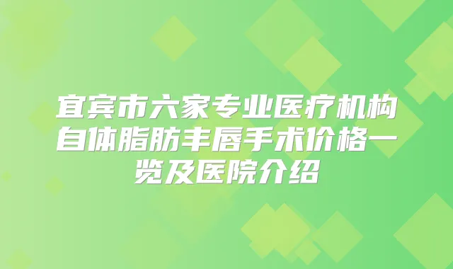 宜宾市六家专业医疗机构自体脂肪丰唇手术价格一览及医院介绍
