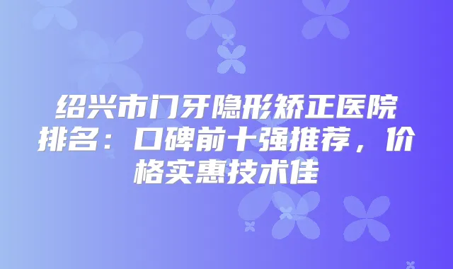 绍兴市门牙隐形矫正医院排名：口碑前十强推荐，价格实惠技术佳