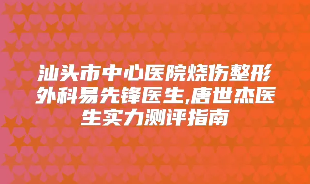 汕头市中心医院烧伤整形外科易先锋医生,唐世杰医生实力测评指南