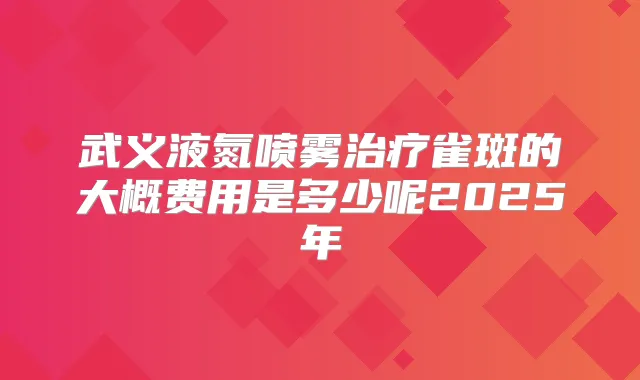 武义液氮喷雾雀斑的大概费用是多少呢2025年