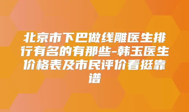 北京市下巴做线雕医生排行有名的有那些-韩玉医生价格表及市民评价看挺靠谱