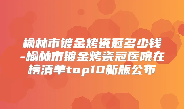 榆林市镀金烤瓷冠多少钱-榆林市镀金烤瓷冠医院在榜清单top10新版公布