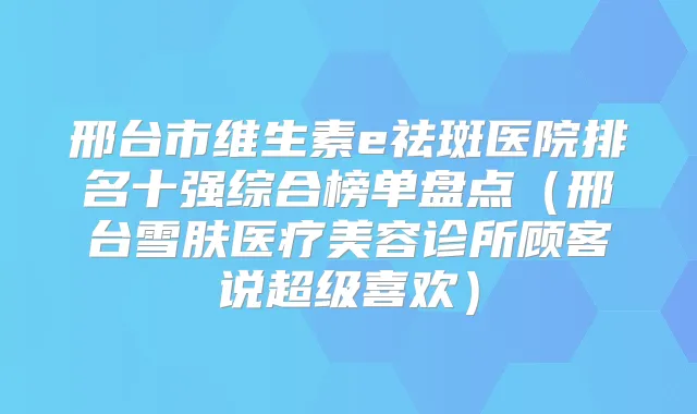 邢台市维生素e祛斑医院排名十强综合榜单盘点（邢台雪肤医疗美容诊所顾客说超级喜欢）