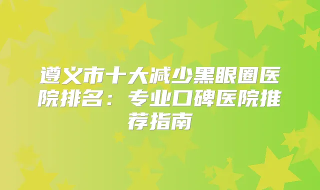 遵义市十大减少黑眼圈医院排名:专业口碑医院推荐指南