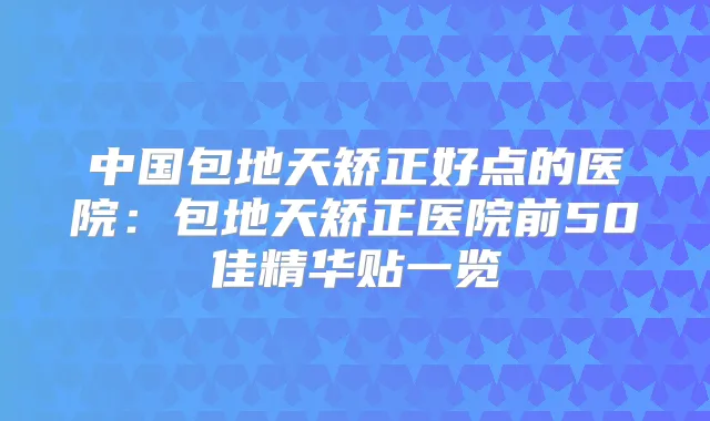 中国包地天矫正好点的医院：包地天矫正医院前50佳精华贴一览