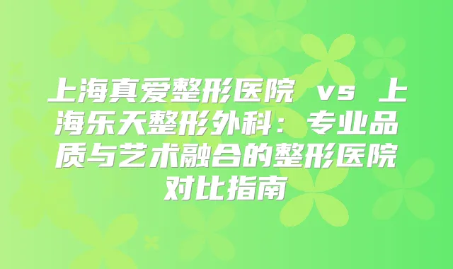 上海真爱整形医院 vs 上海乐天整形外科：专业品质与艺术融合的整形医院对比指南