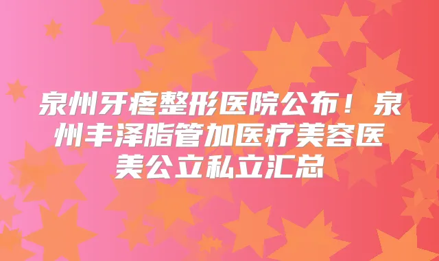 泉州牙疼整形医院公布！泉州丰泽脂管加医疗美容医美公立私立汇总