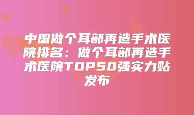 中国做个耳部再造手术医院排名:做个耳部再造手术医院TOP50强实力贴发布
