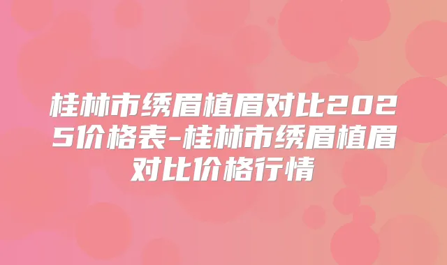 桂林市绣眉植眉对比2025价格表-桂林市绣眉植眉对比价格行情
