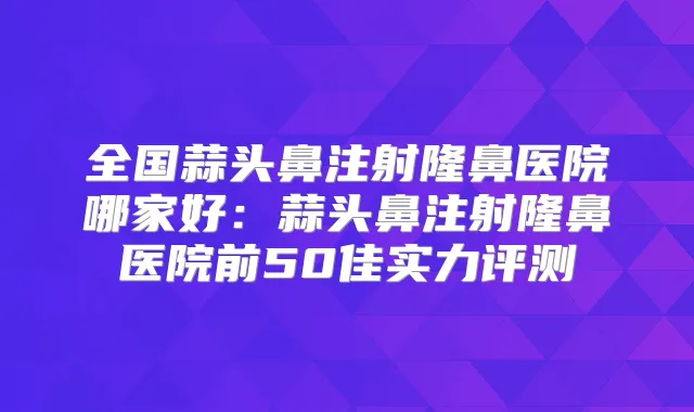 全国蒜头鼻注射隆鼻医院哪家好：蒜头鼻注射隆鼻医院前50佳实力评测