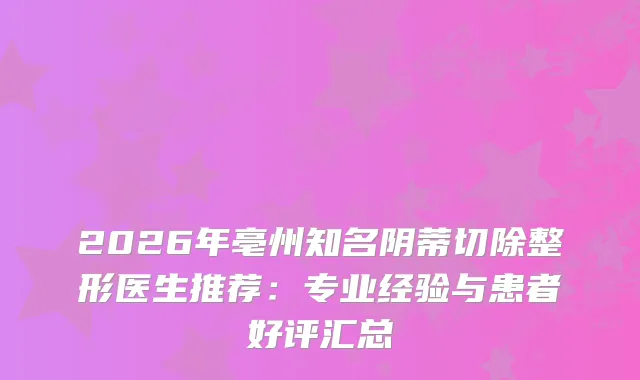 2026年亳州知名阴蒂切除整形医生推荐:专业经验与患者好评汇总