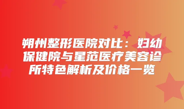 朔州整形医院对比：妇幼保健院与星范医疗美容诊所特色解析及价格一览