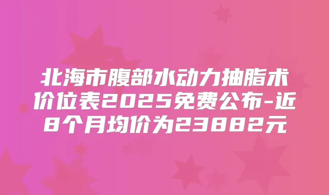 北海市腹部水动力抽脂术价位表2025免费公布-近8个月均价为23882元