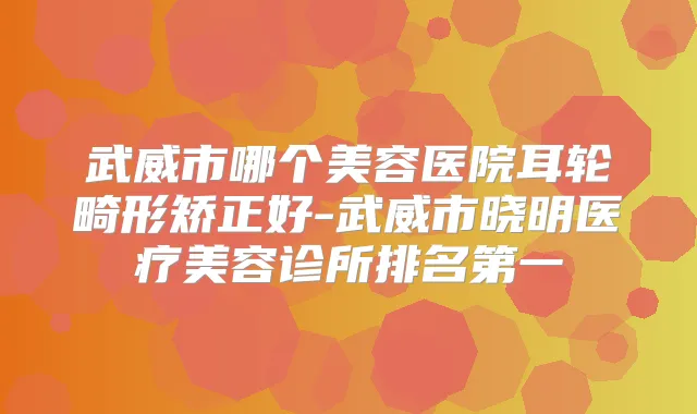 武威市哪个美容医院耳轮畸形矫正好-武威市晓明医疗美容诊所