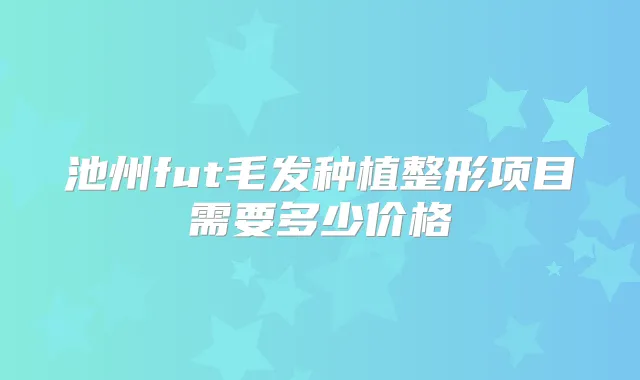 池州fut毛发种植整形项目需要多少价格