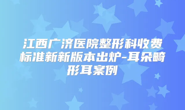 江西广济医院整形科收费标准新新版本出炉-耳朵畸形耳案例