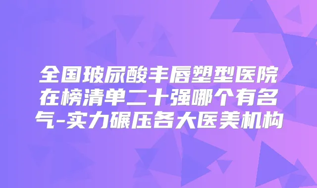 全国玻尿酸丰唇塑型医院在榜清单二十强哪个有名气-实力碾压各大医美机构