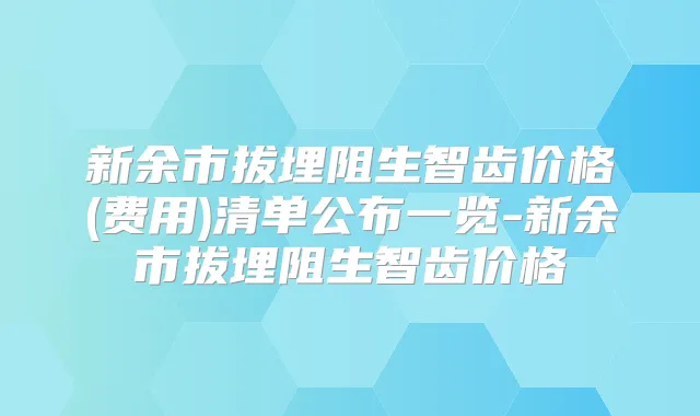 新余市拔埋阻生智齿价格(费用)清单公布一览-新余市拔埋阻生智齿价格