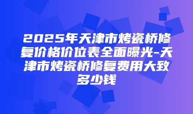 2025年天津市烤瓷桥修复价格价位表全面曝光-天津市烤瓷桥修复费用大致多少钱