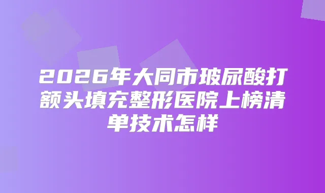 2026年大同市玻尿酸打额头填充整形医院上榜清单技术怎样