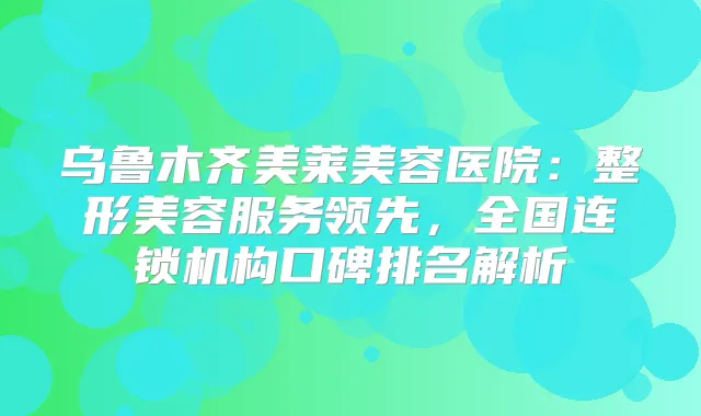 乌鲁木齐美莱美容医院：整形美容服务领先，全国连锁机构口碑排名解析