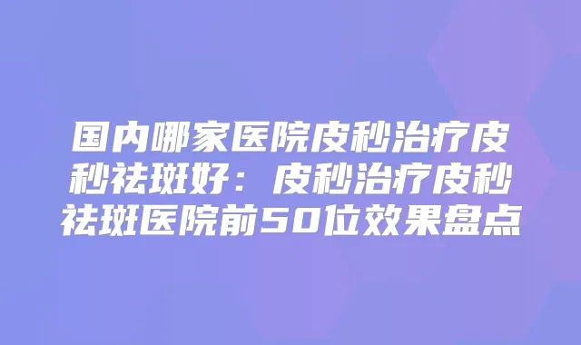 国内哪家医院皮秒皮秒祛斑好:皮秒皮秒祛斑医院前50位效果盘点