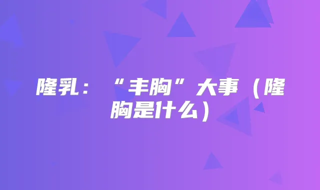 隆乳:“丰胸”大事(隆胸是什么)