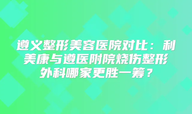 遵义整形美容医院对比:利美康与遵医附院烧伤整形外科哪家更胜一筹?