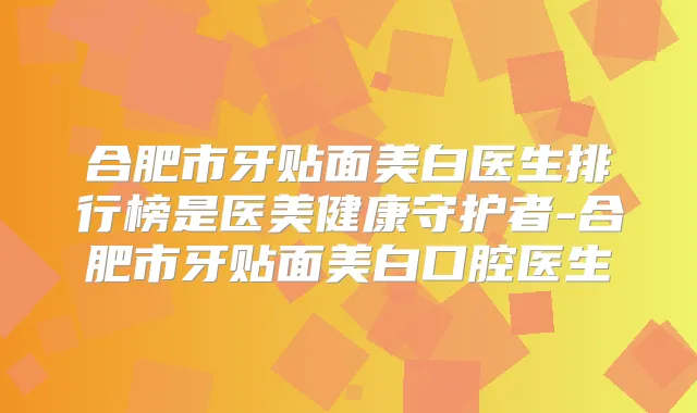 合肥市牙贴面美白医生排行榜是医美健康守护者-合肥市牙贴面美白口腔医生
