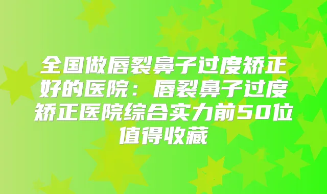 全国做唇裂鼻子过度矫正好的医院：唇裂鼻子过度矫正医院综合实力前50位值得收藏