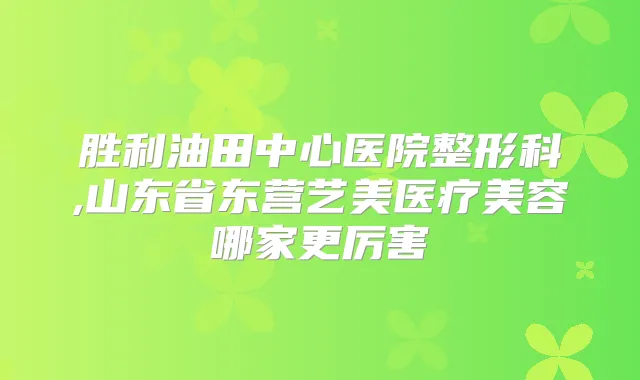 胜利油田中心医院整形科,山东省东营艺美医疗美容哪家更厉害