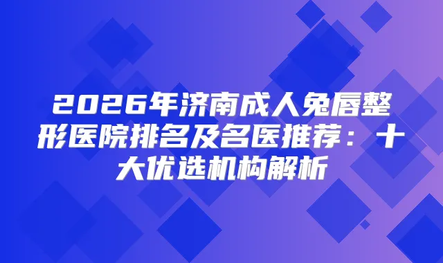 2026年济南成人兔唇整形医院排名及名医推荐：十大优选机构解析