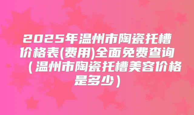 2025年温州市陶瓷托槽价格表(费用)全面免费查询（温州市陶瓷托槽美容价格是多少）
