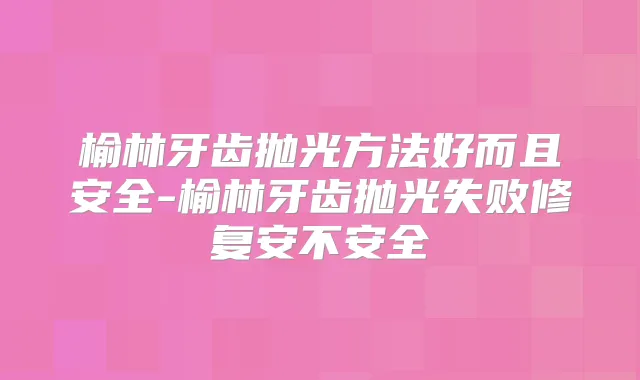 榆林牙齿抛光方法好而且安全-榆林牙齿抛光失败修复安不安全