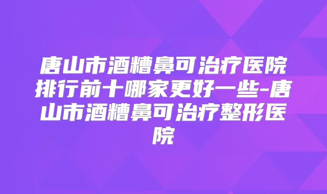 唐山市酒糟鼻可医院排行前十哪家更好一些-唐山市酒糟鼻可整形医院