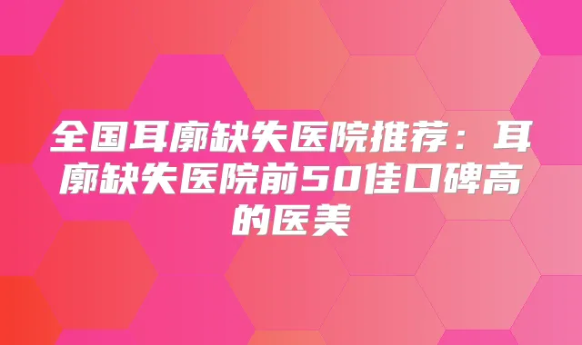 全国耳廓缺失医院推荐：耳廓缺失医院前50佳口碑高的医美