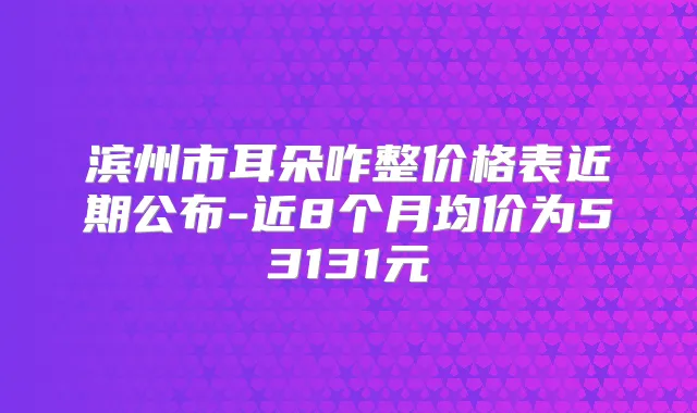 滨州市耳朵咋整价格表近期公布-近8个月均价为53131元