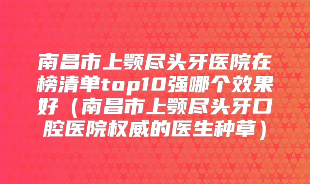 南昌市上颚尽头牙医院在榜清单top10强哪个效果好（南昌市上颚尽头牙口腔医院的医生种草）