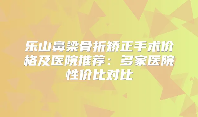 乐山鼻梁骨折矫正手术价格及医院推荐：多家医院性价比对比