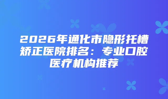 2026年通化市隐形托槽矫正医院排名：专业口腔医疗机构推荐