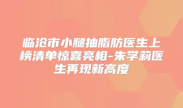 临沧市小腿抽脂肪医生上榜清单惊喜亮相-朱学莉医生再现新高度