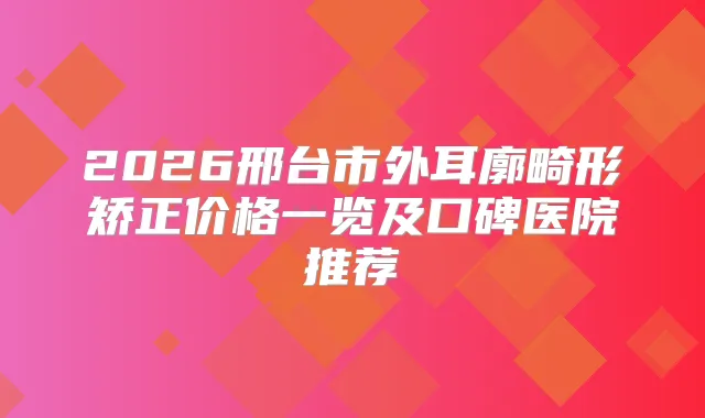 2026邢台市外耳廓畸形矫正价格一览及口碑医院推荐